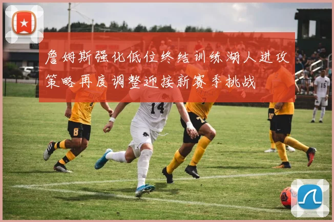 詹姆斯强化低位终结训练湖人进攻策略再度调整迎接新赛季挑战