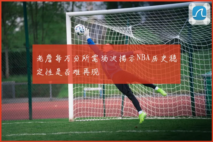 老詹每万分所需场次揭示NBA历史稳定性是否难再现