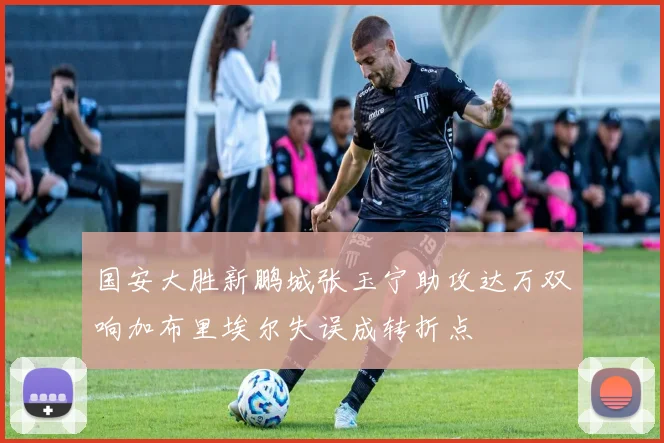 国安大胜新鹏城张玉宁助攻达万双响加布里埃尔失误成转折点