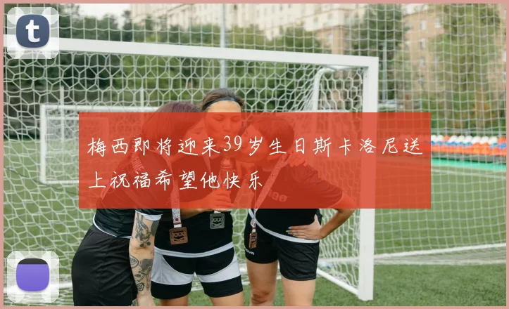 梅西即将迎来39岁生日斯卡洛尼送上祝福希望他快乐