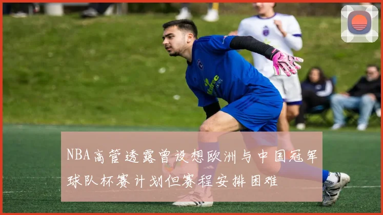 NBA高管透露曾设想欧洲与中国冠军球队杯赛计划但赛程安排困难