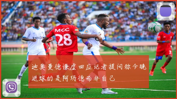 迪奥曼德谦虚回应记者提问称今晚进球的是阿玛德而非自己