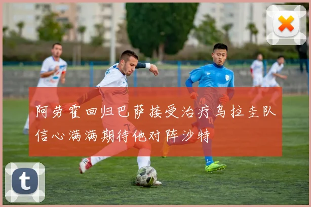 阿劳霍回归巴萨接受治疗乌拉圭队信心满满期待他对阵沙特