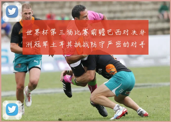 世界杯第三场比赛前瞻巴西对决非洲冠军土耳其挑战防守严密的对手