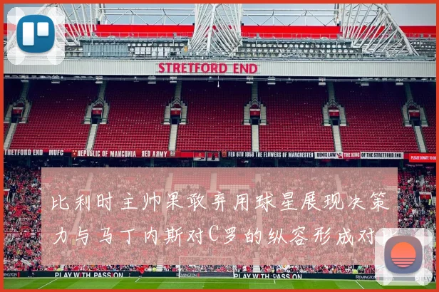 比利时主帅果敢弃用球星展现决策力与马丁内斯对C罗的纵容形成对比