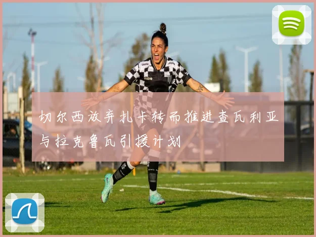 切尔西放弃扎卡转而推进查瓦利亚与拉克鲁瓦引援计划