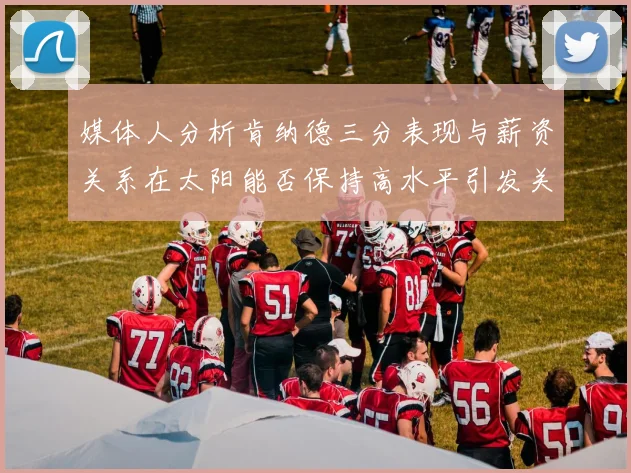 媒体人分析肯纳德三分表现与薪资关系在太阳能否保持高水平引发关注