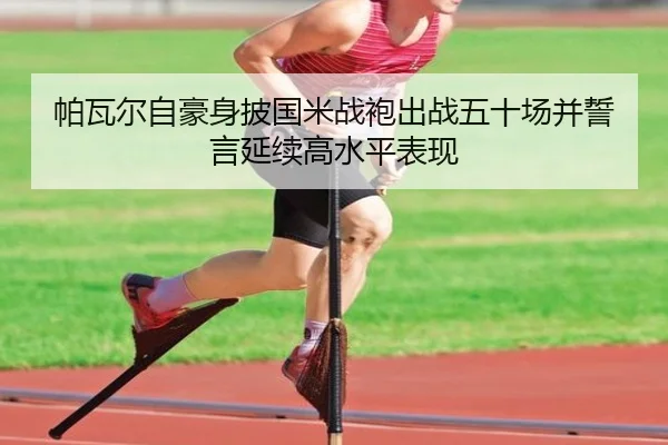 帕瓦尔自豪身披国米战袍出战五十场并誓言延续高水平表现